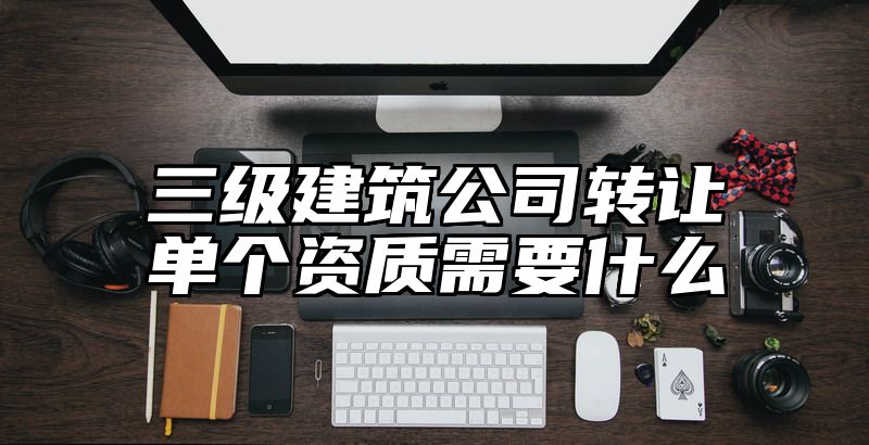 三级建筑公司转让单个资质需要什么