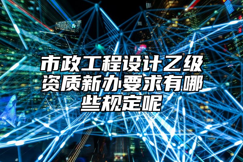 市政工程设计乙级资质新办要求有哪些规定呢