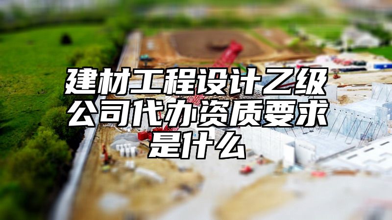 建材工程设计乙级公司代办资质要求是什么