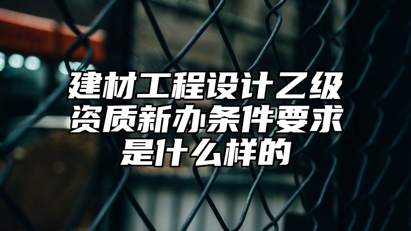 建材工程设计乙级资质新办条件要求是什么样的