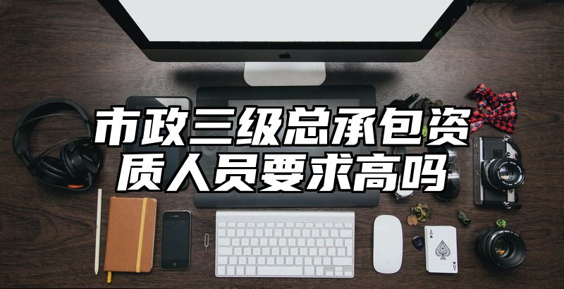 市政三级总承包资质人员要求高吗