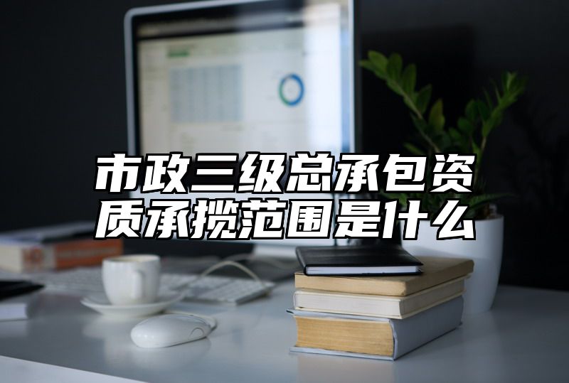 市政三级总承包资质承揽范围是什么