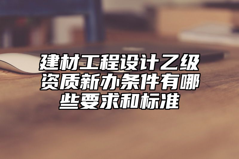 建材工程设计乙级资质新办条件有哪些要求和标准