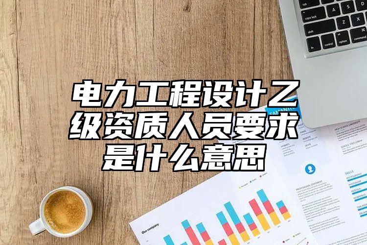 电力工程设计乙级资质人员要求是什么意思