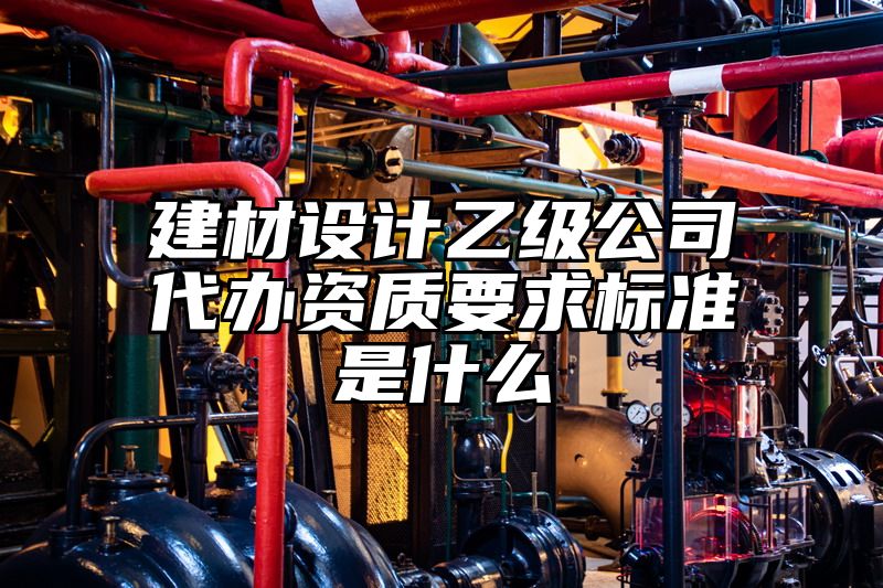 建材设计乙级公司代办资质要求标准是什么