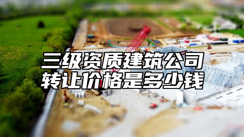 三级资质建筑公司转让价格是多少钱