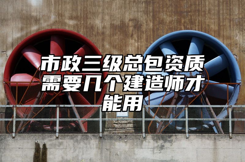 市政三级总包资质需要几个建造师才能用