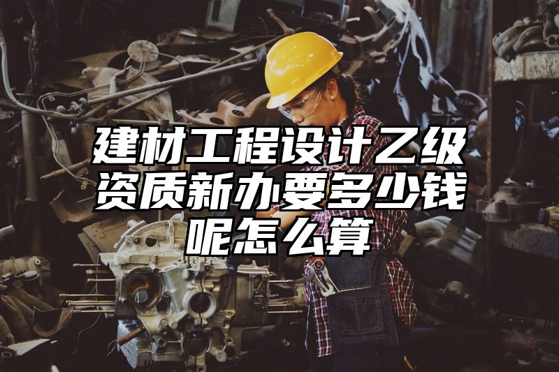 建材工程设计乙级资质新办要多少钱呢怎么算