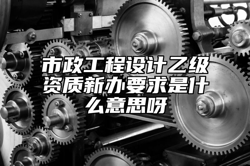 市政工程设计乙级资质新办要求是什么意思呀