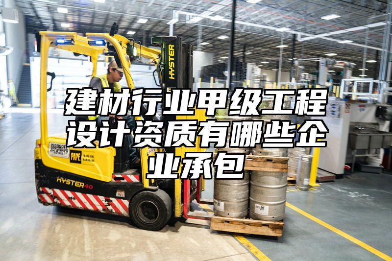 建材行业甲级工程设计资质有哪些企业承包