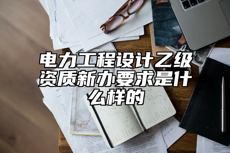 电力工程设计乙级资质新办要求是什么样的