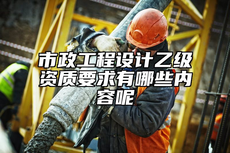 市政工程设计乙级资质要求有哪些内容呢