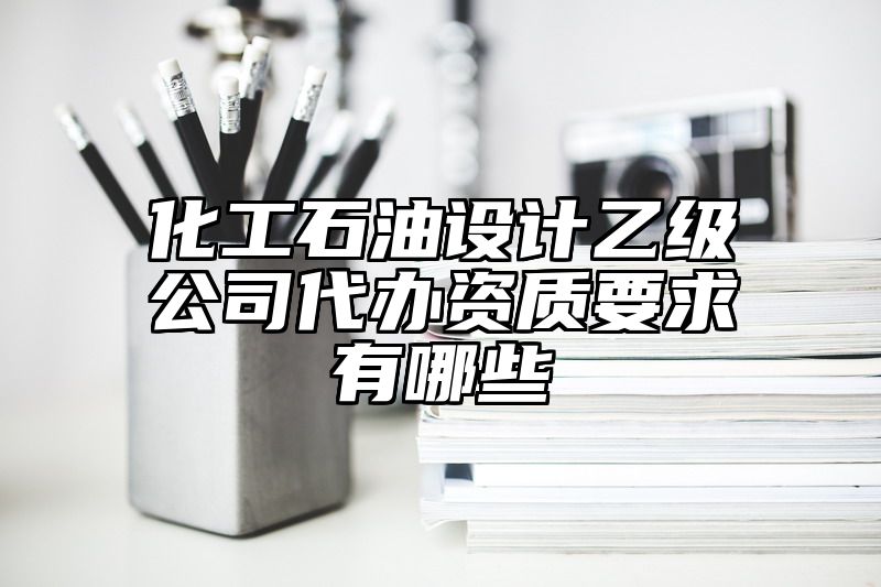 化工石油设计乙级公司代办资质要求有哪些