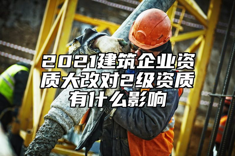 2021建筑企业资质大改对2级资质有什么影响