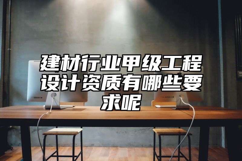 建材行业甲级工程设计资质有哪些要求呢