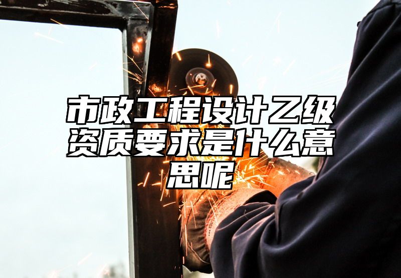 市政工程设计乙级资质要求是什么意思呢