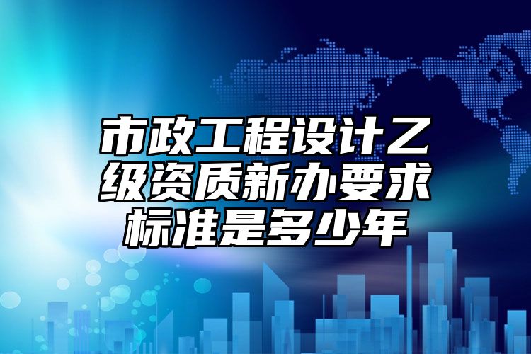 市政工程设计乙级资质新办要求标准是多少年