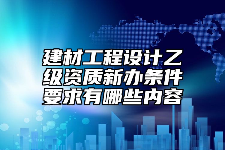 建材工程设计乙级资质新办条件要求有哪些内容