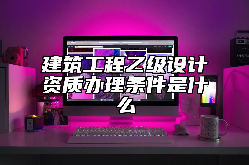 建筑工程乙级设计资质办理条件是什么