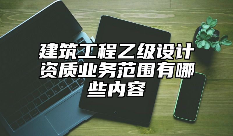 建筑工程乙级设计资质业务范围有哪些内容