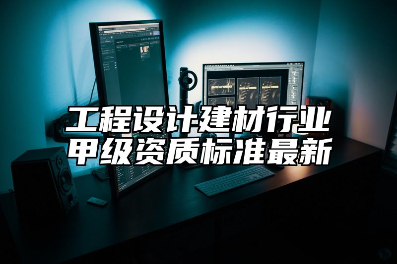 工程设计建材行业甲级资质标准最新