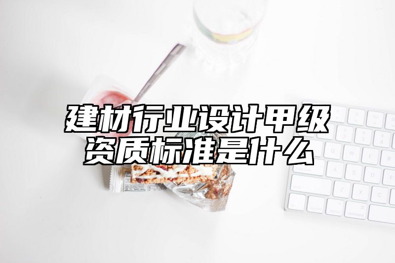 建材行业设计甲级资质标准是什么