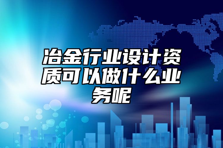 冶金行业设计资质可以做什么业务呢