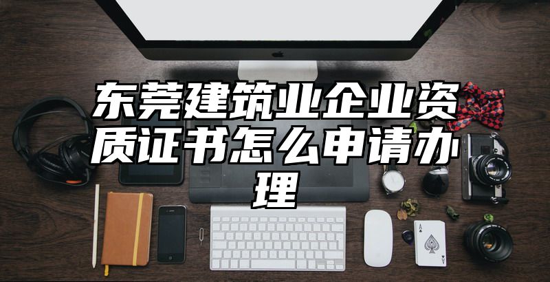 东莞建筑业企业资质证书怎么申请办理