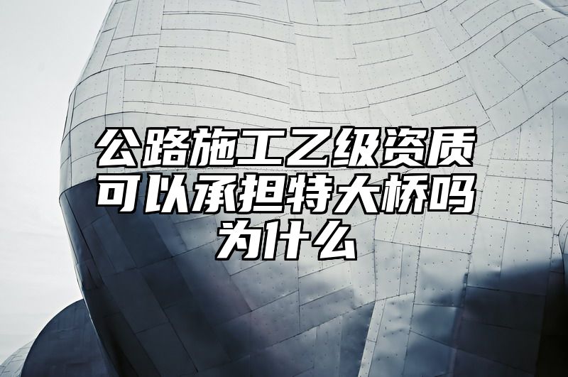 公路施工乙级资质可以承担特大桥吗为什么