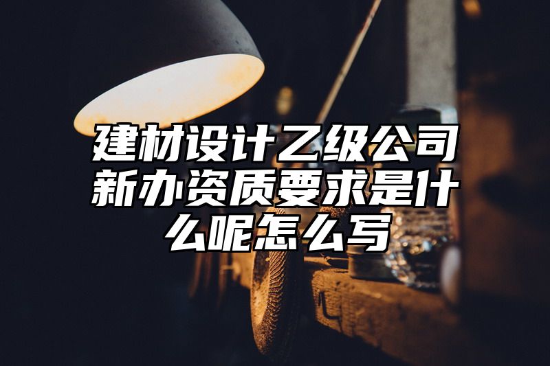 建材设计乙级公司新办资质要求是什么呢怎么写