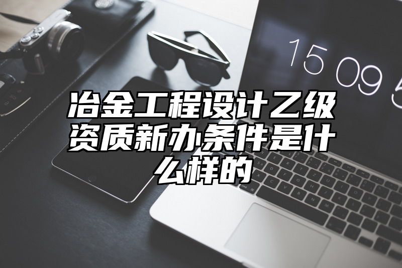 冶金工程设计乙级资质新办条件是什么样的