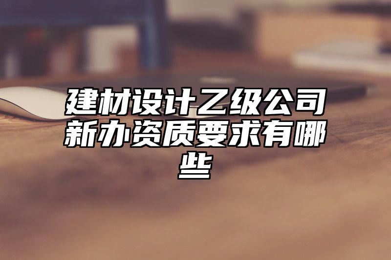 建材设计乙级公司新办资质要求有哪些