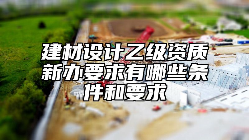 建材设计乙级资质新办要求有哪些条件和要求