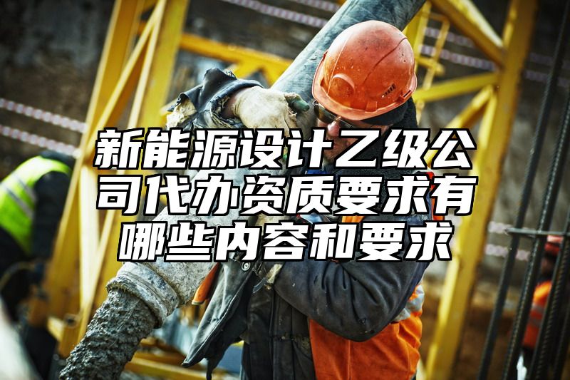 新能源设计乙级公司代办资质要求有哪些内容和要求