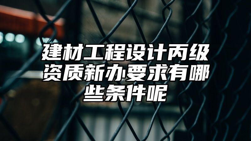 建材工程设计丙级资质新办要求有哪些条件呢