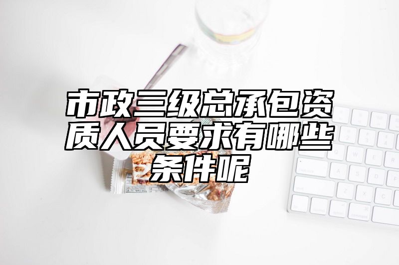 市政三级总承包资质人员要求有哪些条件呢