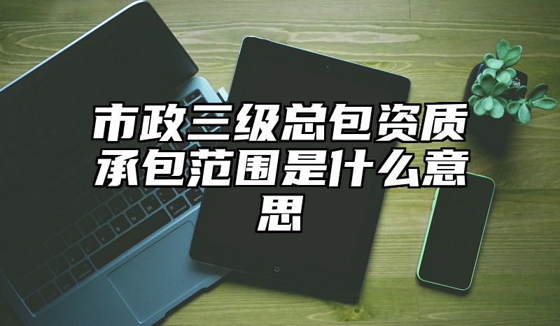 市政三级总包资质承包范围是什么意思