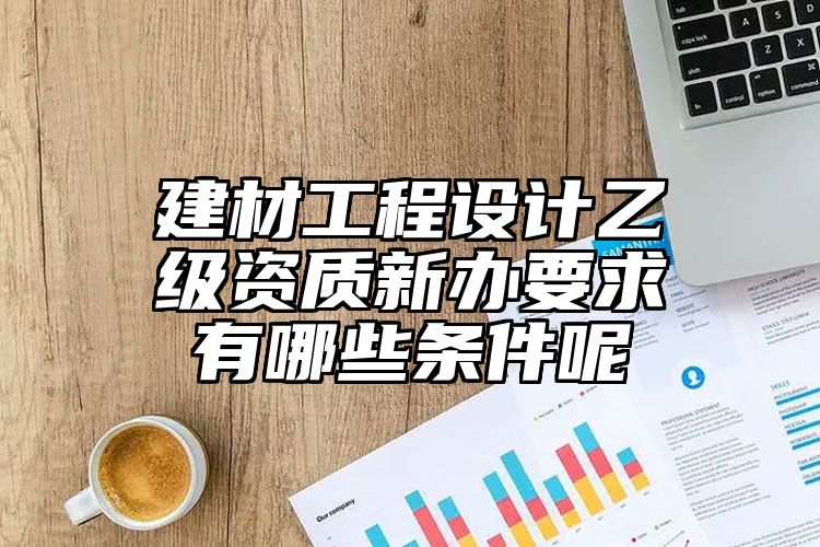 建材工程设计乙级资质新办要求有哪些条件呢