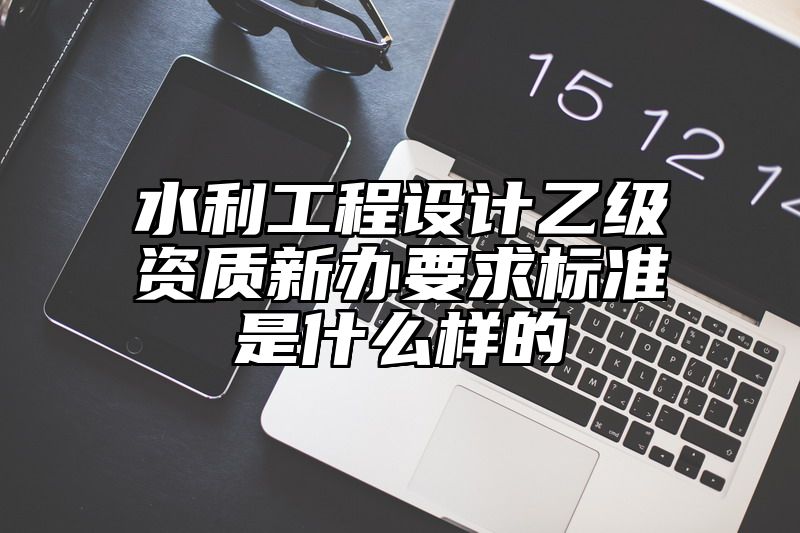 水利工程设计乙级资质新办要求标准是什么样的