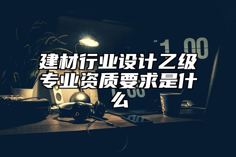 建材行业设计乙级专业资质要求是什么