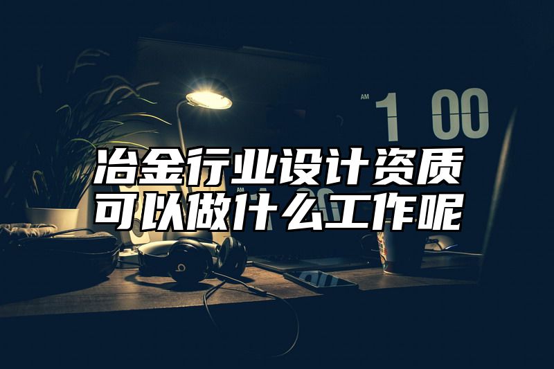 冶金行业设计资质可以做什么工作呢