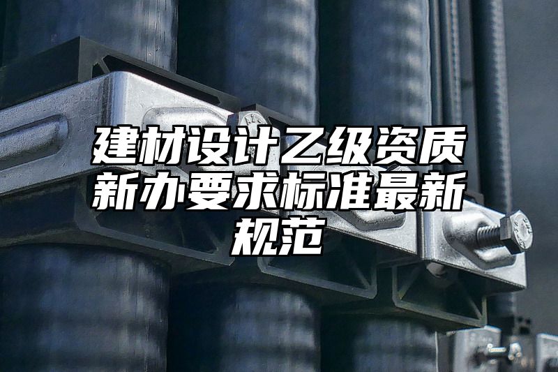 建材设计乙级资质新办要求标准最新规范