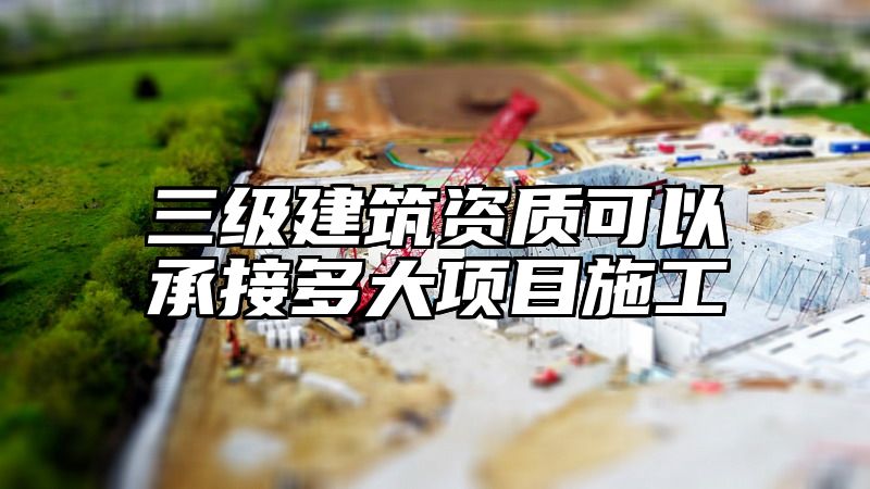 三级建筑资质可以承接多大项目施工