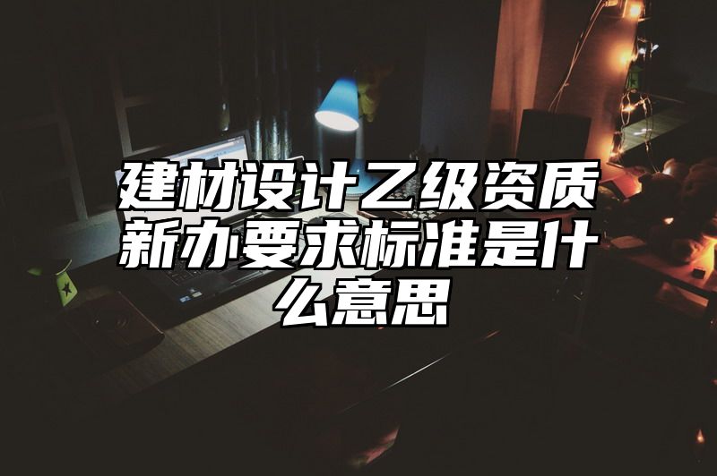 建材设计乙级资质新办要求标准是什么意思