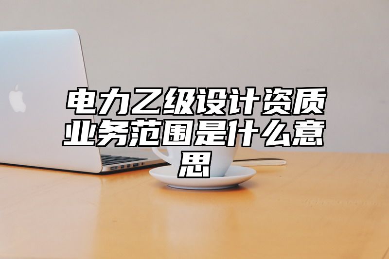 电力乙级设计资质业务范围是什么意思