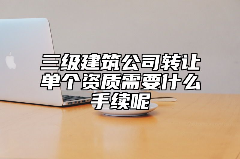 三级建筑公司转让单个资质需要什么手续呢