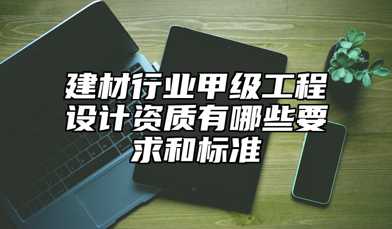 建材行业甲级工程设计资质有哪些要求和标准