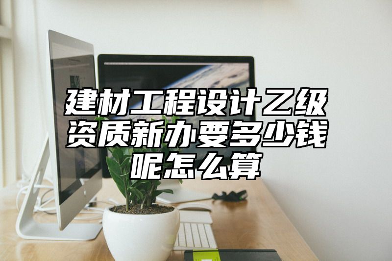 建材工程设计乙级资质新办要多少钱呢怎么算