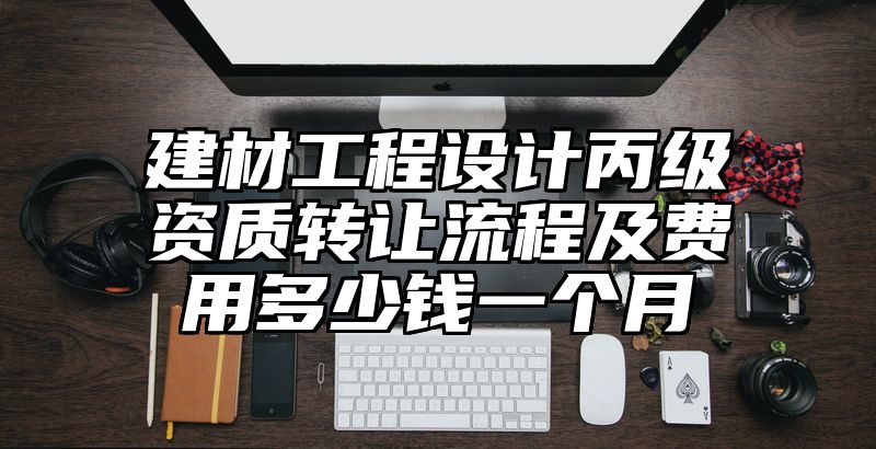 建材工程设计丙级资质转让流程及费用多少钱一个月