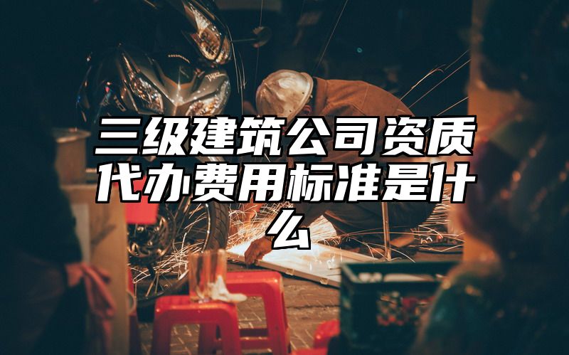 三级建筑公司资质代办费用标准是什么